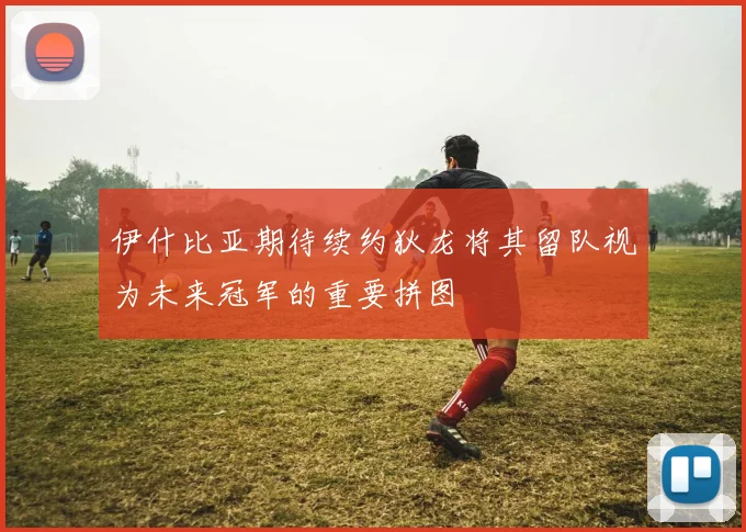 伊什比亚期待续约狄龙将其留队视为未来冠军的重要拼图