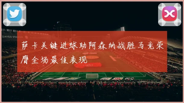 萨卡关键进球助阿森纳战胜马竞荣膺全场最佳表现